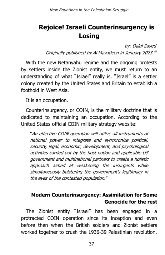 New Equations in the Palestinian Struggle

Rejoice! Israeli Counterinsurgency is
Losing

by: Dalal Zayed
Originally published by Al Mayadeen in January 2023

With the new Netanyahu regime and the ongoing protests
by settlers inside the Zionist entity, we must return to an
understanding of what “Israel” really is. “Israel” is a settler
colony created by the United States and Britain to establish a
foothold in West Asia.

It is an occupation.

Counterinsurgency, or COIN, is the military doctrine that is
dedicated to maintaining an occupation. According to the
United States official COIN military strategy website:

“An effective COIN operation will utilize all instruments of
national power to integrate and synchronize politcal,
security, legal, economic, development, and psychological
activities carried out by the host nation and applicable US
government and multinational partners to create a holistic
approach aimed at weakening the insurgents while
simultaneously bolstering the government's legitimacy in
the eyes of the contested population.”

Modern Counterinsurgency: Assimilation for Some
Genocide for the rest

The Zionist entity “Israel” has been engaged in a
protracted COIN operation since its inception and even
before then when the British soldiers and Zionist settlers
worked together to crush the 1936-39 Palestinian revolution.

37
